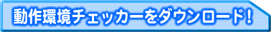 動作環境チェッカーをダウンロード!