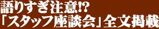 語りすぎ注意!? 「スタッフ座談会」全文掲載