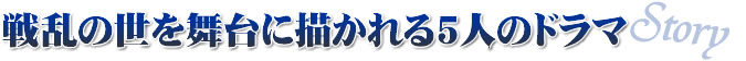 Story:戦乱の世を舞台に描かれる5人のドラマ